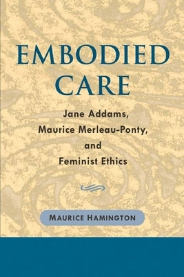 Embodied Care: Jane Addams, Maurice Merleau-Ponty, and Feminist Ethics by Hamington, Maurice