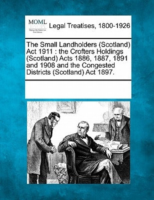 The Small Landholders (Scotland) ACT 1911: The Crofters Holdings (Scotland) Acts 1886, 1887, 1891 and 1908 and the Congested Districts (Scotland) ACT by Multiple Contributors