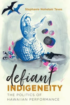 Defiant Indigeneity: The Politics of Hawaiian Performance by Teves, Stephanie Nohelani