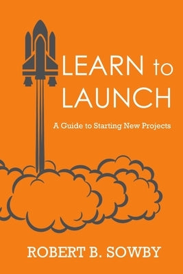 Learn to Launch: A Guide to Starting New Projects by Sowby, Robert B.