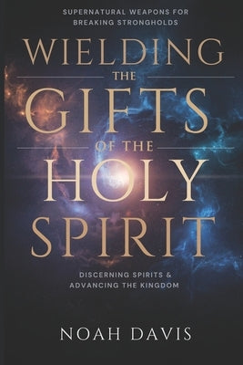 Wielding the Gifts of the Holy Spirit: Supernatural Weapons for Breaking Strongholds, Discerning Spirits, And Advancing the Kingdom by Davis, Noah
