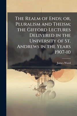The Realm of Ends; or, Pluralism and Theism; the Gifford Lectures Delivered in the University of St. Andrews in the Years 1907-10 by Ward, James