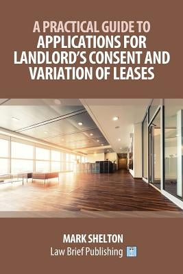 A Practical Guide to Applications for Landlord's Consent and Variation of Leases by Shelton, Mark
