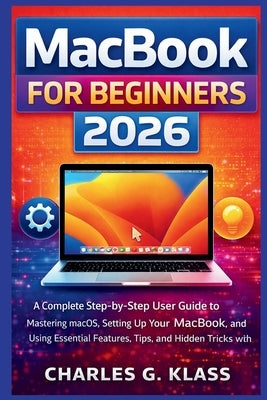 MacBook for Beginners 2026: A Complete Step-by-Step User Guide to Mastering macOS, Setting Up Your MacBook, and Using Essential Features, Tips, and Hi by Klass, Charles G.