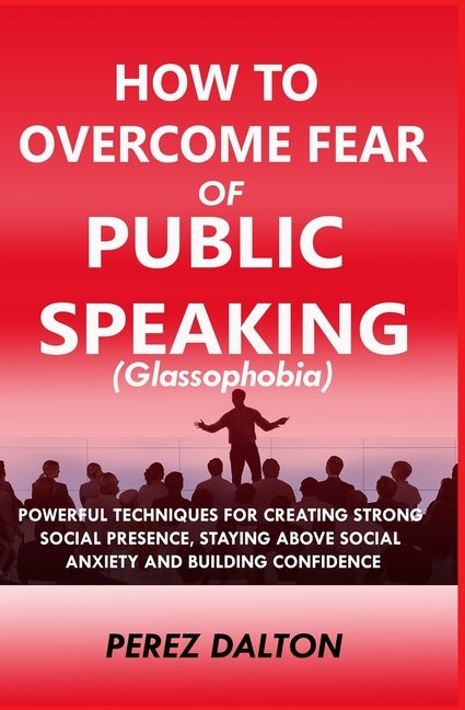 How to Overcome Fear of Public Speaking (Glassophobia): Powerful Techniques for Creating Strong Social Presence, Staying Above Social Anxiety and Buil by Dalton, Perez