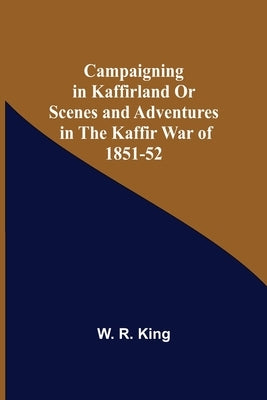 Campaigning In Kaffirland Or Scenes And Adventures In The Kaffir War Of 1851-52 by R. King, W.