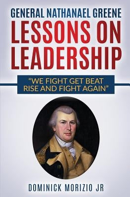 General Nathanael Greene Lessons On Leadership: We fight, get beat, rise, and fight again by Morizio Jr, Dominick