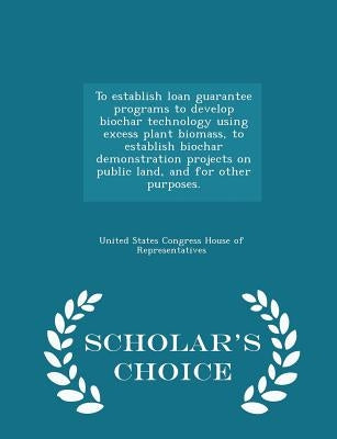 To Establish Loan Guarantee Programs to Develop Biochar Technology Using Excess Plant Biomass, to Establish Biochar Demonstration Projects on Public L by United States Congress House of Represen