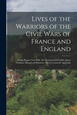 Lives of the Warriors of the Civil Wars of France and England: Prince Rupert Von Pfalz. Sir Thomas Lord Fairfax. James Graham, Marquis of Montrose. Ol by Anonymous