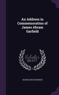 An Address in Commemoration of James Abram Garfield by Boardman, George Dana
