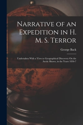 Narrative of an Expedition in H. M. S. Terror: Undertaken With a View to Geographical Discovery On the Arctic Shores, in the Years 1836-7 by Back, George