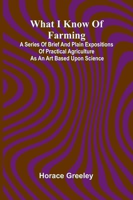 What I Know Of Farming: A Series Of Brief And Plain Expositions Of Practical Agriculture As An Art Based Upon Science by Horace Greeley