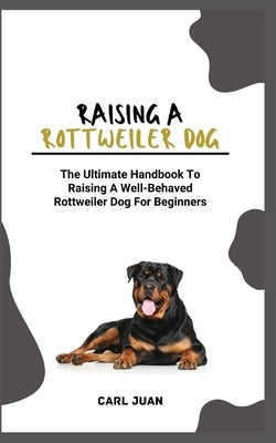 Rottweiler Dog: The Ultimate Handbook To Raising A Well-Behaved Rottweiler Dog For Beginners by Juan, Carl
