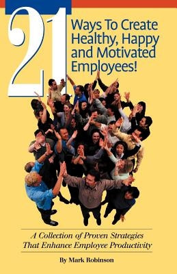 21 Ways to Create Healthy, Happy and Motivated Employee!: A Collection of Proven Strategies That Enhance Employee Productivity by Robinson, Mark