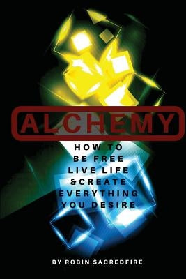 Alchemy: How to Be Free, Live Life and Create Everything You Desire by Sacredfire, Robin