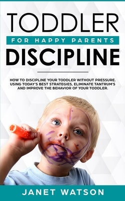 Toddler Discipline: How To Discipline Your Toddler Without Pressure. Using Today's Best Strategies, Eliminate Tantrum's and Improve the Be by Watson, Janet
