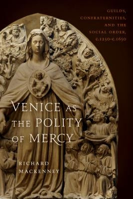 Venice as the Polity of Mercy: Guilds, Confraternities, and the Social Order, C. 1250-C. 1650 by Mackenny, Richard