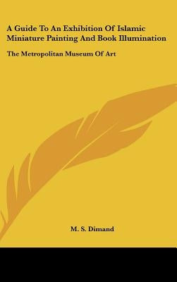 A Guide To An Exhibition Of Islamic Miniature Painting And Book Illumination: The Metropolitan Museum Of Art by Dimand, M. S.
