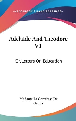 Adelaide And Theodore V1: Or, Letters On Education by De Genlis, Madame La Comtesse
