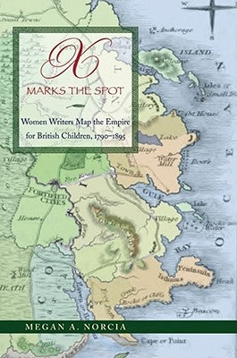 X Marks the Spot: Women Writers Map the Empire for British Children, 1790-1895 by Norcia, Megan a.