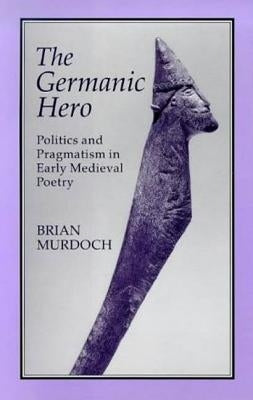 The German Hero: Politics & Pragmatism: Politics and Pragmatism in Early Medieval Poetry by Murdoch, Brian