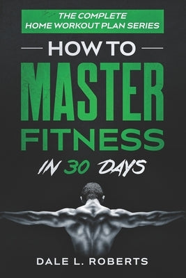 The Complete Home Workout Plan Series: How to Master Fitness in 30 Days by Roberts, Dale L.