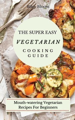 The Super Easy Vegetarian Cooking Guide: Mouth-watering Vegetarian Recipes For Beginners by Bloom, Riley