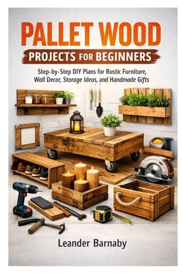 Pallet Wood Projects for Beginners: Step-by-Step DIY Plans for Rustic Furniture, Wall Decor, Storage Ideas, and Handmade Gifts by Barnaby, Leander