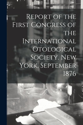 Report of the First Congress of the International Otological Society. New York, September 1876 by Anonymous