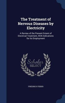 The Treatment of Nervous Diseases by Electricity: A Review of the Present Extent of Electrical Treatment, With Indications for Its Employment by Fieber, Friedrich