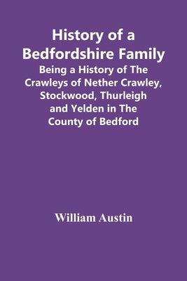 History Of A Bedfordshire Family; Being A History Of The Crawleys Of Nether Crawley, Stockwood, Thurleigh And Yelden In The County Of Bedford by Austin, William