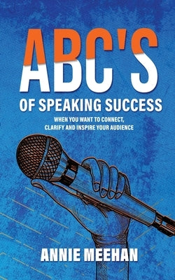 ABC's of Speaking Success: When You Want to Connect, Clarify and Inspire Your Audience by Meehan, Annie