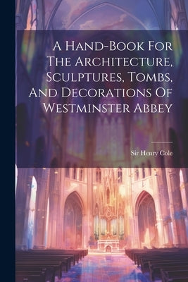 A Hand-book For The Architecture, Sculptures, Tombs, And Decorations Of Westminster Abbey by Cole, Henry