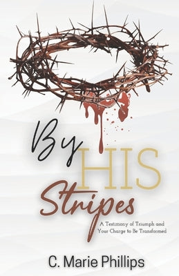 By His Stripes: A Testimony of Triumph and Your Charge to Be Transformed by Phillips, C. Marie