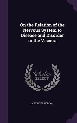 On the Relation of the Nervous System to Disease and Disorder in the Viscera by Morison, Alexander