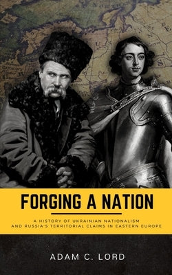 Forging A Nation: A History of Ukrainian Nationalism and Russia's Territorial Claims in Eastern Europe by Lord, Adam C.