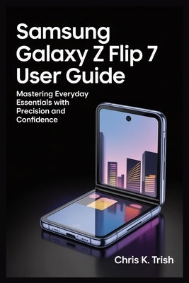 Samsung Galaxy Z Flip 7 User Guide: Mastering Everyday Essentials with Precision and Confidence by Trish, Chris K.