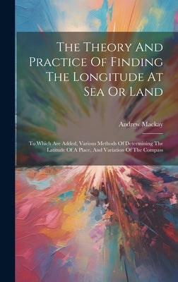 The Theory And Practice Of Finding The Longitude At Sea Or Land: To Which Are Added, Various Methods Of Determining The Latitude Of A Place, And Varia by MacKay, Andrew