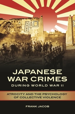 Japanese War Crimes during World War II: Atrocity and the Psychology of Collective Violence by Jacob, Frank
