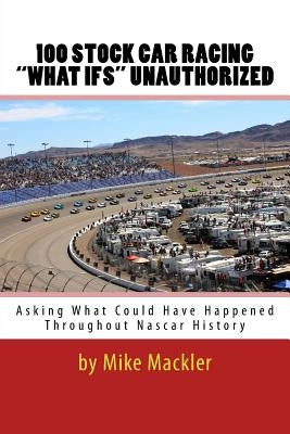 100 STOCK CAR RACING "WHAT IFS" Unauthorized: Asking What Could Have Happened Throughout Nascar History by Mackler, Mike