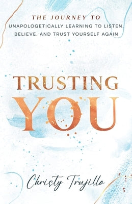 Trusting You: The journey to unapologetically learning to listen, believe, and trust yourself again by Trujillo, Christy