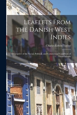 Leaflets From the Danish West Indies: Descriptive of the Social, Political, and Commercial Condition of These Islands by Taylor, Charles Edwin