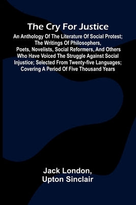 The Cry for Justice: An Anthology of the Literature of Social Protest; The writings of philosophers, poets, novelists, social reformers, and others wh by London, Jack