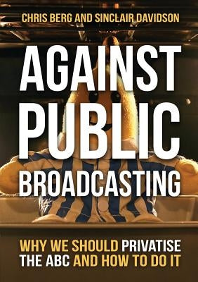 Against Public Broadcasting: Why and how we should privatise the ABC by Berg, Chris
