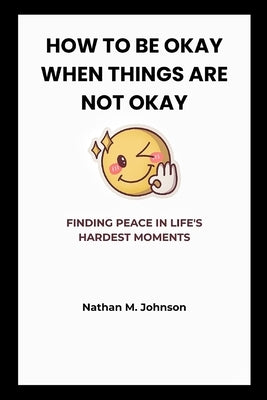 How to Be Okay When Things Are Not Okay: Finding Peace in Life's Hardest Moments by M. Johnson, Nathan