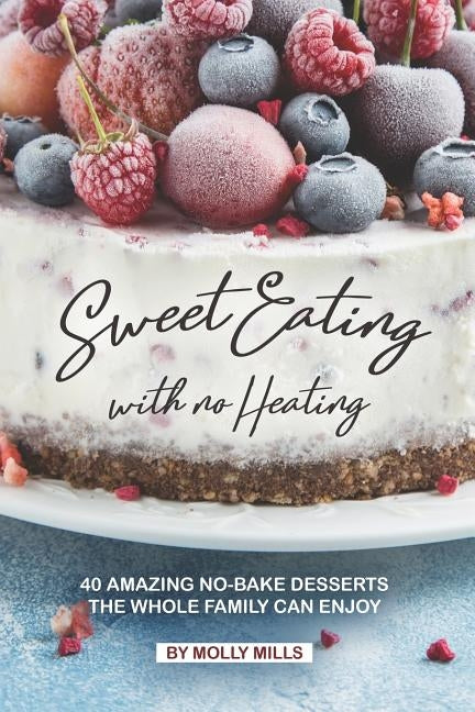 Sweet Eating with No Heating: 40 Amazing No-Bake Desserts the Whole Family Can Enjoy by Mills, Molly