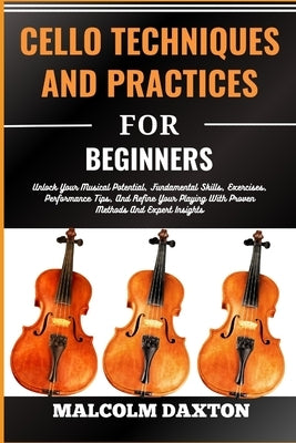 Cello Techniques and Practices for Beginners: Unlock Your Musical Potential, Fundamental Skills, Exercises, Performance Tips, And Refine Your Playing by Daxton, Malcolm