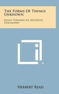 The Forms of Things Unknown: Essays Towards an Aesthetic Philosophy by Read, Herbert Edward