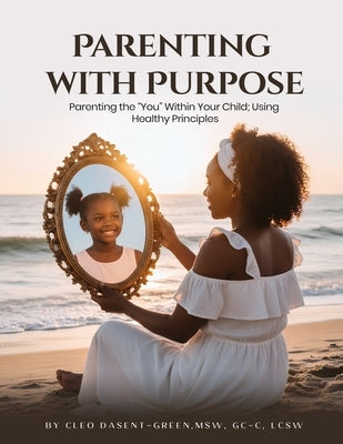 Parenting with Purpose: Parenting the "You" Within Your Child; Using Healthy Principles by Dasent-Green, Cleo