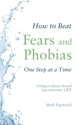 How to Beat Fears and Phobias One Step at a Time: Using Evidence-Based Low-Intensity CBT by Papworth, Mark